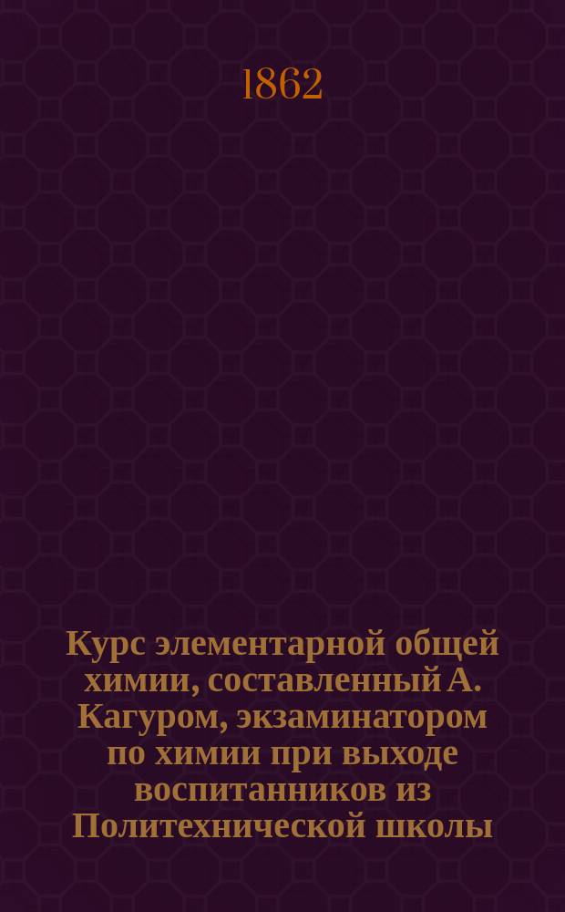 Курс элементарной общей химии, составленный А. Кагуром, экзаминатором по химии при выходе воспитанников из Политехнической школы, пробирером на Монетном дворе в Париже... и пр. Ч. 2 : [Органические вещества]