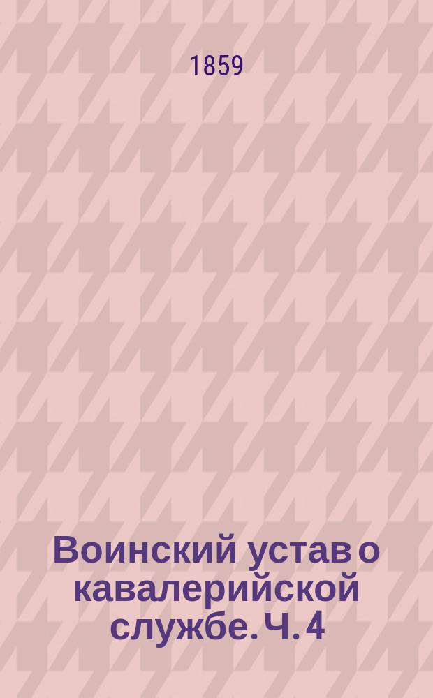 Воинский устав о кавалерийской службе. Ч. 4 : Правила построения резервного и боевого порядков и общих колонн в кавалерии и маневрирования оными