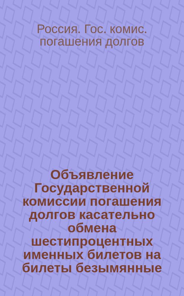 Объявление Государственной комиссии погашения долгов касательно обмена шестипроцентных именных билетов на билеты безымянные (на предъявителя) с купонами
