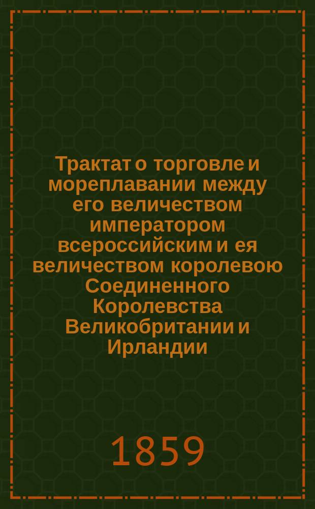 Трактат о торговле и мореплавании между его величеством императором всероссийским и ея величеством королевою Соединенного Королевства Великобритании и Ирландии, заключенный в С.-Петербурге 31 декабря / 12 января 1858/9 и ратификованный в С.-Петербурге же 10 января 1859 г.