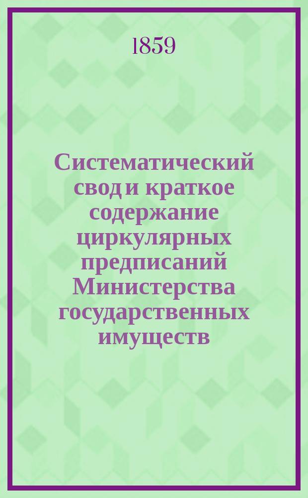 Систематический свод и краткое содержание циркулярных предписаний Министерства государственных имуществ, последовавших по департаментам Первому, Второму и Сельского хозяйства с 23 апреля 1857 по 1 июля 1859 года
