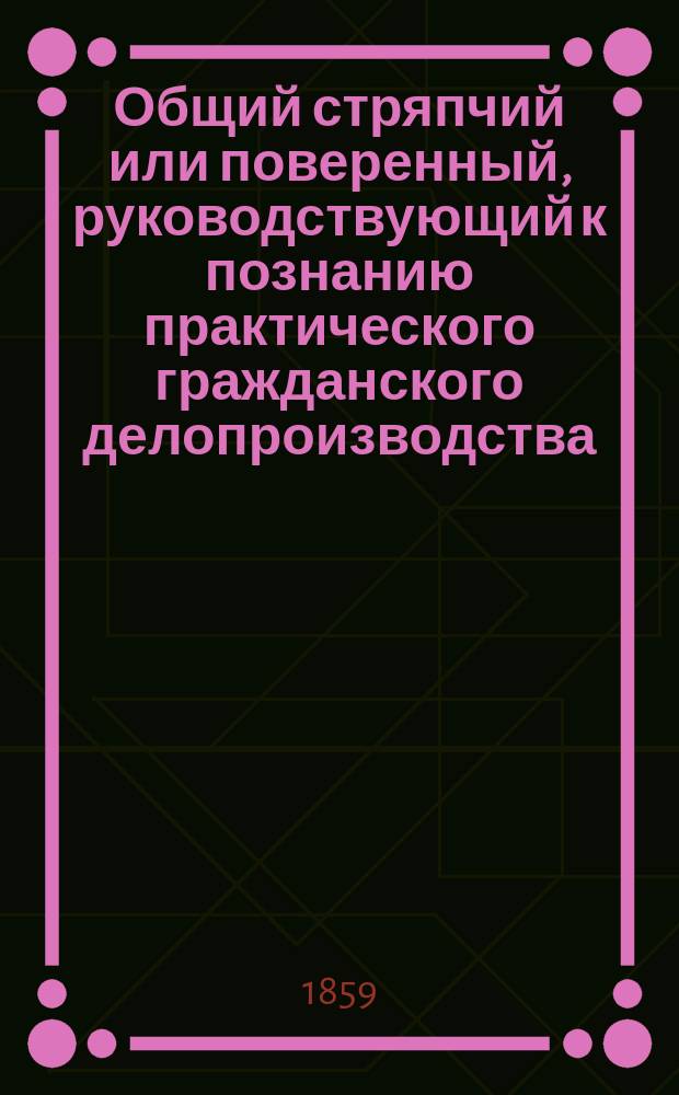 Общий стряпчий или поверенный, руководствующий к познанию практического гражданского делопроизводства, содержащий в себе: образцы и формы деловых актов и бумаг, с подробным изложением правил, как и на какой бумаге следует писать и в какие правительственные или судебные места предъявлять и подавать разного рода исковые, явочные, мировые и обыкновенные прошения... составленный с приложением статей Свода законов (издания 1857 года) : Сост. с прил. ст. Свода законов (изд. 1857 г.) В 4-х ч. Ч. 1-4. Ч. 1