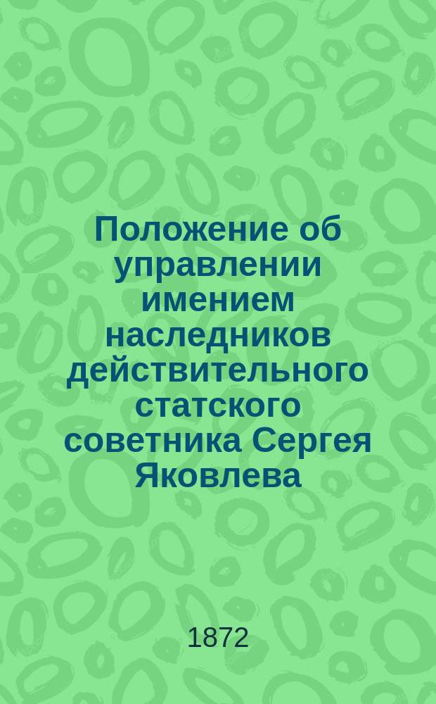 Положение об управлении имением наследников действительного статского советника Сергея Яковлева : Утв. 28 окт. 1872 г.