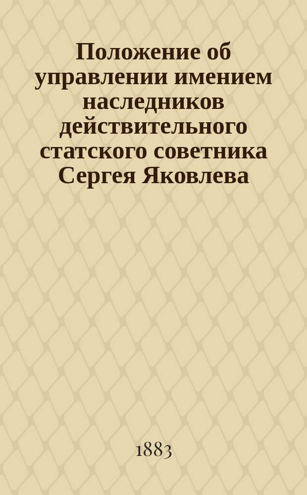 Положение об управлении имением наследников действительного статского советника Сергея Яковлева : Утв. 18 марта 1883 г.