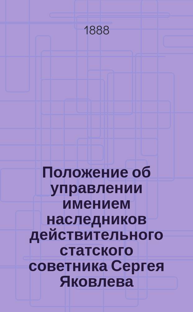 Положение об управлении имением наследников действительного статского советника Сергея Яковлева : Утв. 18 марта 1883 г.