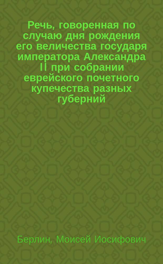 Речь, говоренная по случаю дня рождения его величества государя императора Александра II при собрании еврейского почетного купечества разных губерний, 17 апреля 1859 года, в Молельне еврейских солдат в С.-Петербурге уч. евр. Моисеем Берлиным, прикомандированным к Департаменту духовных дел иностранных исповеданий, состоящим при киевском военном, подольском и волынском генерал-губернаторе по еврейским делам : Пер. с нем. самим авт