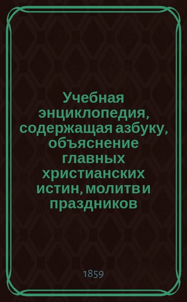 Учебная энциклопедия, содержащая азбуку, объяснение главных христианских истин, молитв и праздников, основания арифметики и грамматики, составленная К.Н. Щигловским : В 2-х т. Т. 1-2. Т. 1