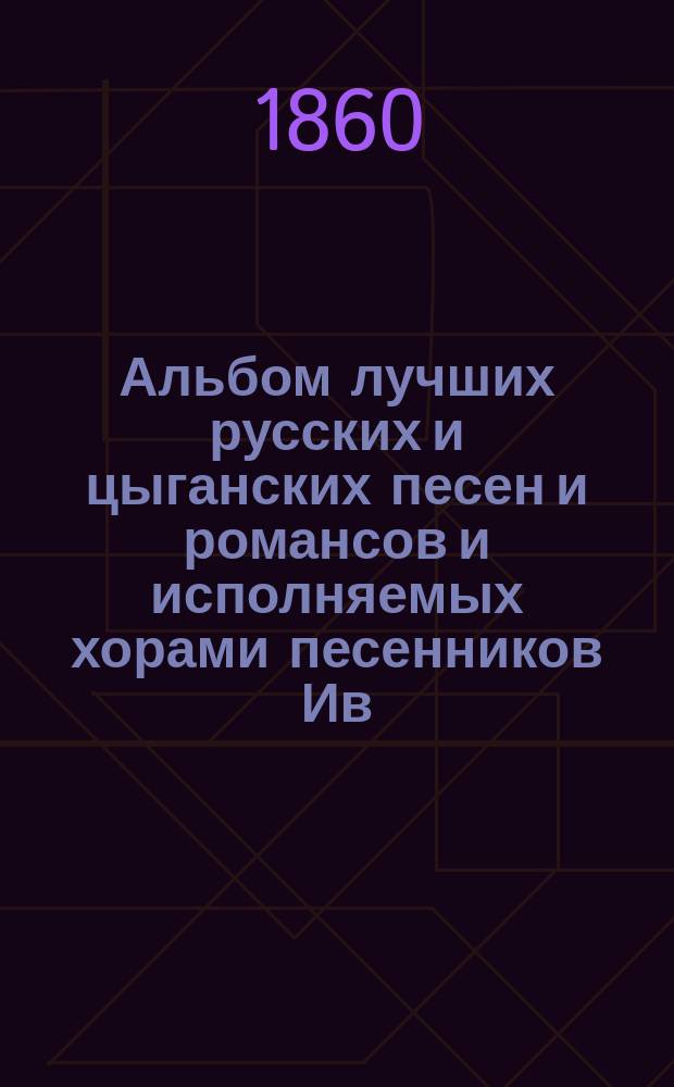 Альбом лучших русских и цыганских песен и романсов и исполняемых хорами песенников Ив. Молчанова, Гр. Соколова, М. Молодцова и друг.
