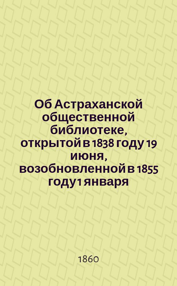 Об Астраханской общественной библиотеке, открытой в 1838 году 19 июня, возобновленной в 1855 году 1 января