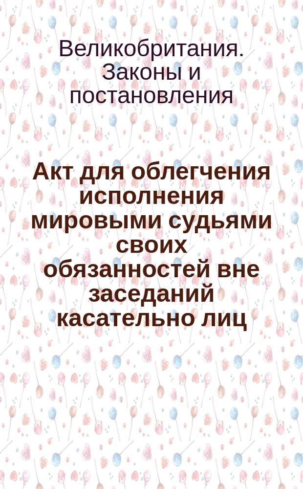 Акт для облегчения исполнения мировыми судьями своих обязанностей вне заседаний касательно лиц, обвиненных в преступлениях, подлежащих суду с присяжными; Акт для облегчения исполнения мировыми судьями своих обязанностей вне заседаний, относительно приговоров и приказов по менее важным преступлениям и проступкам, и другим делам, подлежащим их суду; (14 авг. 1848); Акт для охранения мировых судей от беспокойных исков за действия, совершенные ими при исполнении своей должности: (14 авг. 1848): (Anno undecimo et duodecimo Victoriae Reginae. Cap. XLII, XLIII, XLIV)