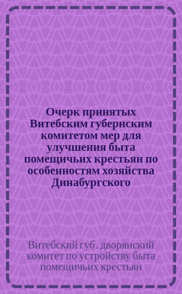 Очерк принятых Витебским губернским комитетом мер для улучшения быта помещичьих крестьян по особенностям хозяйства Динабургского, Режицкого, Люцинского и Дризенского уездов