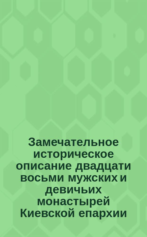 Замечательное историческое описание двадцати восьми мужских и девичьих монастырей Киевской епархии, составленное в 1785-м году января 5-го дня : С подробнейшим объясн. о том, которые из них когда, по какому случаю и дозволению, кем или чиим иждивением построены, от чего названия свои получили, в каких из них и почему учреждено начальство архимандр., а в каких игумен. и с коего именно времени, а также о местоположении с означением тех достопамятных происшествий, о каких и где найдены были известия