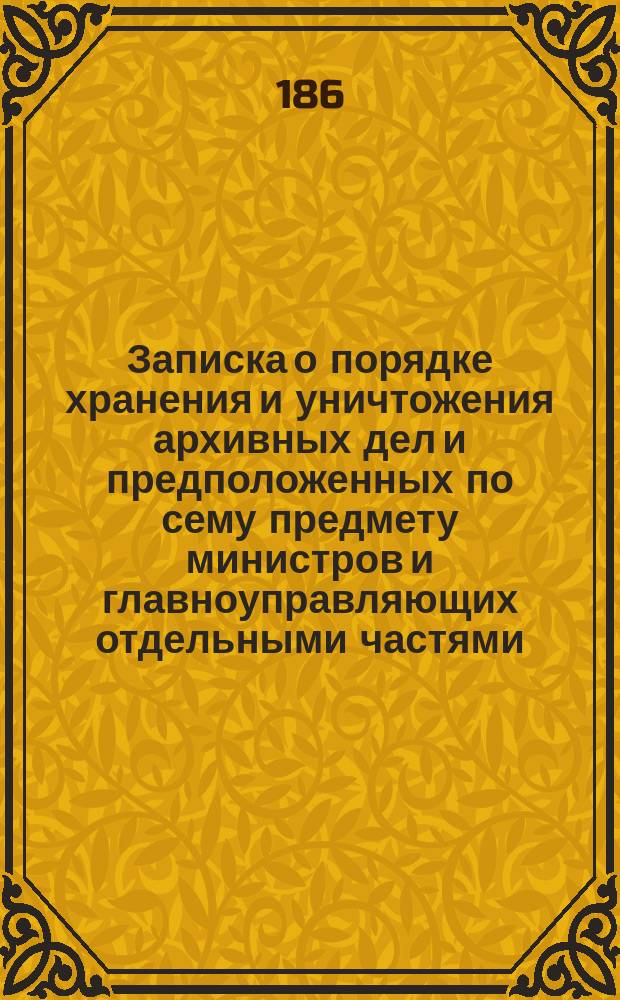 Записка о порядке хранения и уничтожения архивных дел и предположенных по сему предмету министров и главноуправляющих отдельными частями : С 5 прил
