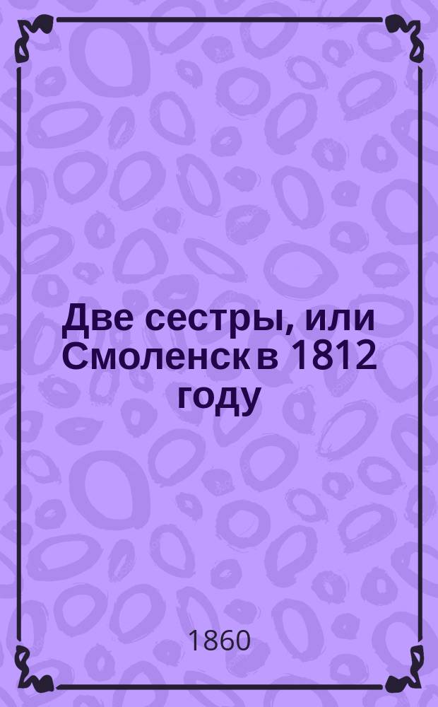 Две сестры, или Смоленск в 1812 году : Ист. роман в 2-х ч