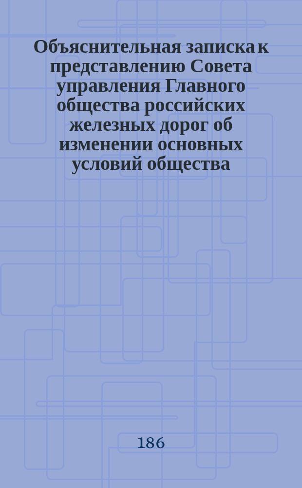 Объяснительная записка к представлению Совета управления Главного общества российских железных дорог об изменении основных условий общества : С прил