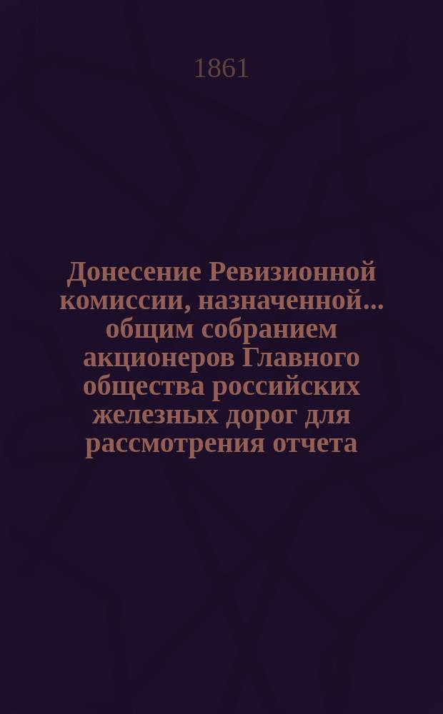 Донесение Ревизионной комиссии, назначенной... общим собранием акционеров Главного общества российских железных дорог для рассмотрения отчета... ... за 1859. Ведомости... : Ведомости к Донесению ... по поверке сумм и счетов Главного общества российских железных дорог за 1859 год