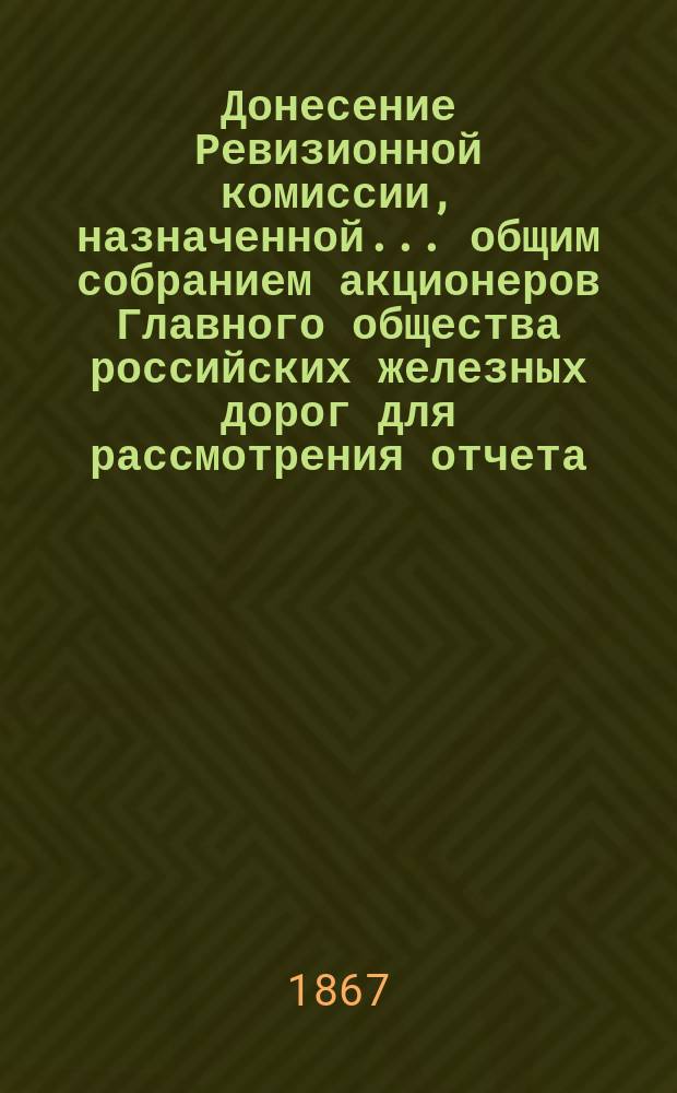 Донесение Ревизионной комиссии, назначенной... общим собранием акционеров Главного общества российских железных дорог для рассмотрения отчета... ... за 1865 год