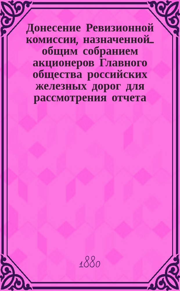 Донесение Ревизионной комиссии, назначенной... общим собранием акционеров Главного общества российских железных дорог для рассмотрения отчета... ... за 1878 год