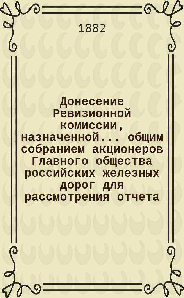 Донесение Ревизионной комиссии, назначенной... общим собранием акционеров Главного общества российских железных дорог для рассмотрения отчета... ... за 1880 год