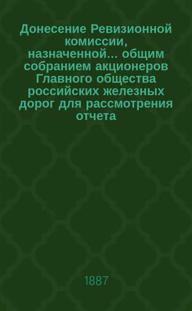 Донесение Ревизионной комиссии, назначенной... общим собранием акционеров Главного общества российских железных дорог для рассмотрения отчета... ... за 1885 год