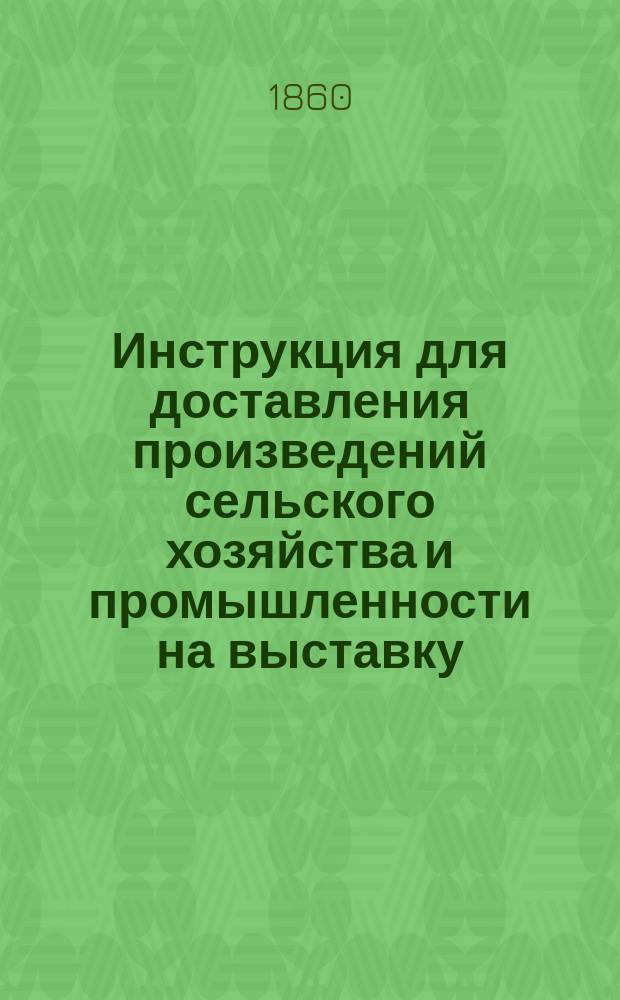 Инструкция для доставления произведений сельского хозяйства и промышленности на выставку, учреждаемую Вольным экономическим обществом в С.-Петербурге в 1860 году