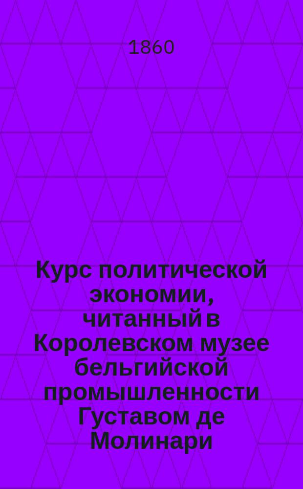 Курс политической экономии, читанный в Королевском музее бельгийской промышленности Густавом де Молинари. Ч. 1 : [Производство и распределение богатств]