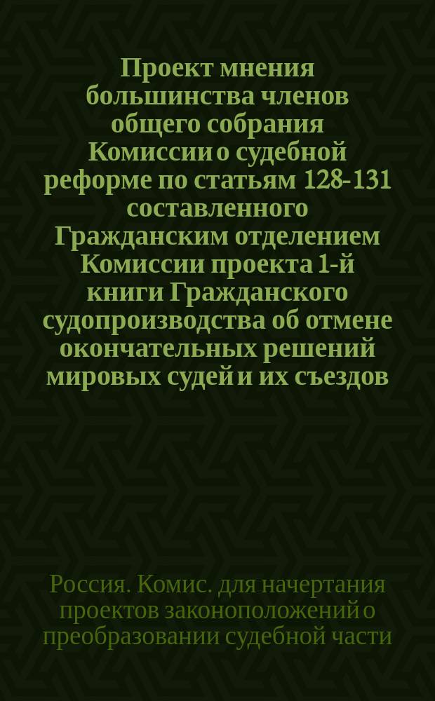 Проект мнения большинства членов общего собрания Комиссии о судебной реформе по статьям 128-131 составленного Гражданским отделением Комиссии проекта 1-й книги Гражданского судопроизводства об отмене окончательных решений мировых судей и их съездов