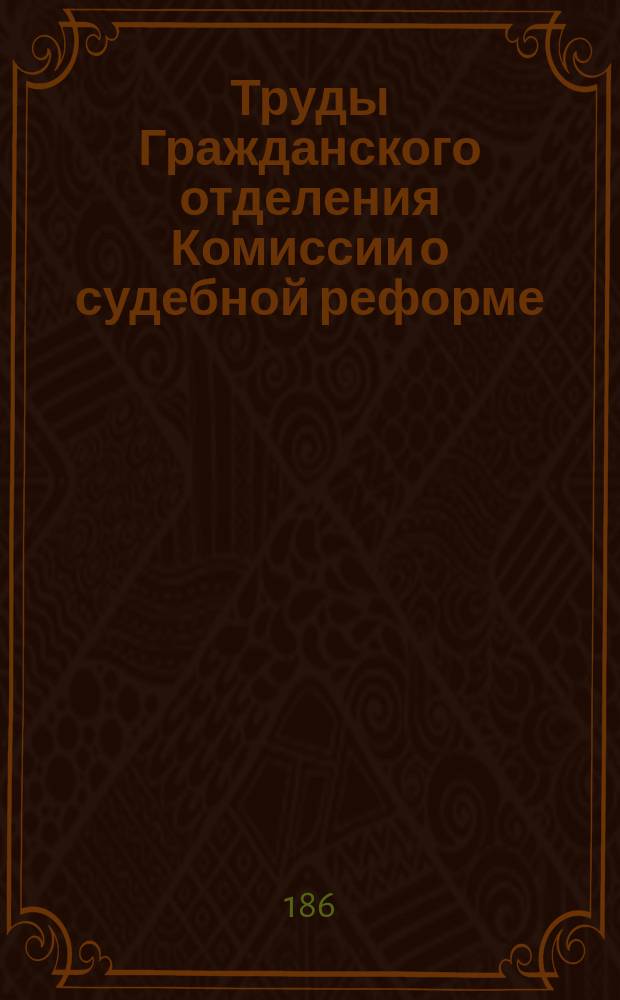 Труды Гражданского отделения Комиссии о судебной реформе : Ч. 1-. Ч. 1 : Предварительные работы. 30 ноября 1862 - 24 окт. 1863