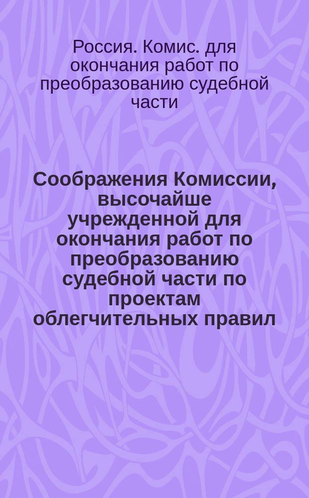 Соображения Комиссии, высочайше учрежденной для окончания работ по преобразованию судебной части по проектам облегчительных правил: 1) судопроизводства в нынешних судебных местах; 2) делопроизводства в сих местах и 3) прокурорского надзора