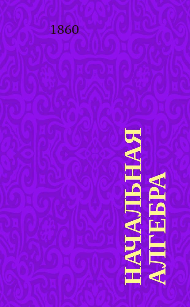Начальная алгебра : По поруч. начальства Мор. кадет. корпуса сост. И. Сомов, орд. проф. С.-Петерб. ун-та и чл.-кор. Акад. наук