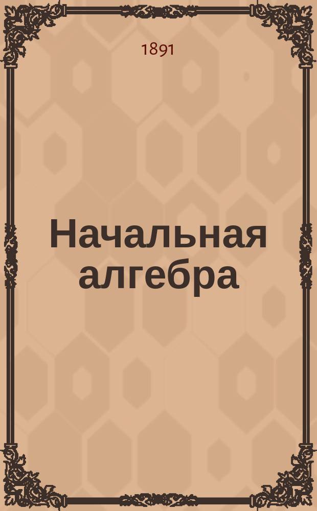 Начальная алгебра : По поруч. начальства Мор. кадет. корпуса сост. И. Сомов, орд. проф. С.-Петерб. ун-та и чл.-кор. Акад. наук