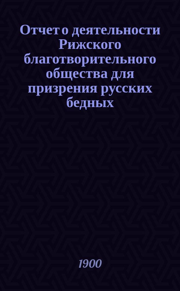 Отчет о деятельности Рижского благотворительного общества для призрения русских бедных... ... за 1899 г.