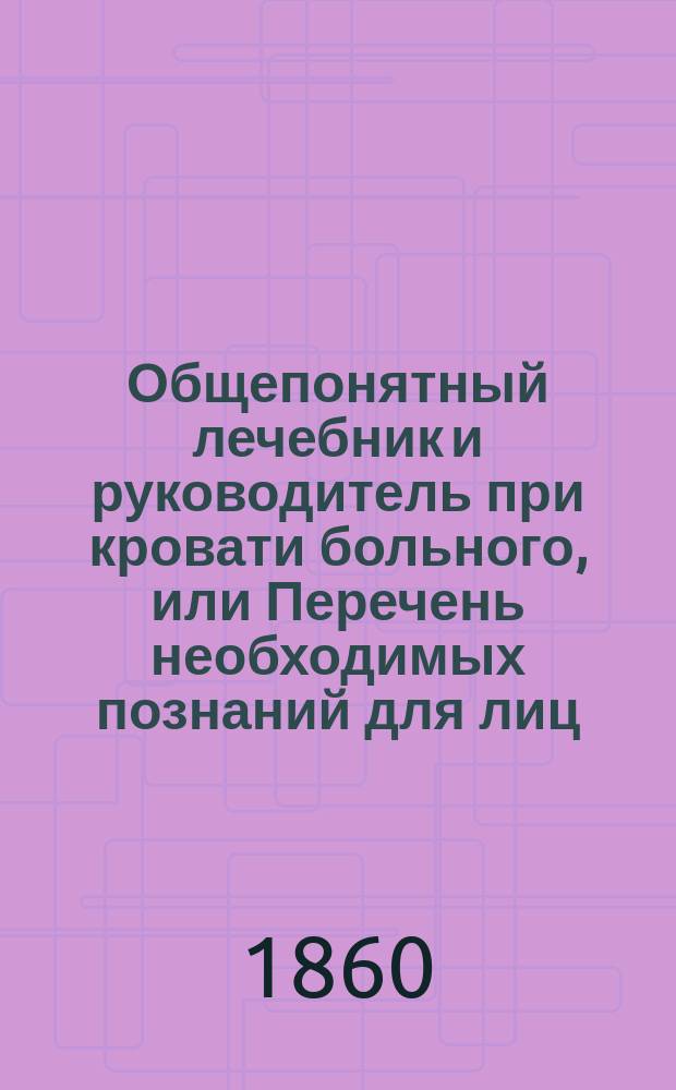 Общепонятный лечебник и руководитель при кровати больного, или Перечень необходимых познаний для лиц, желающих избавиться от болезни или посвящающихся к помощи другим