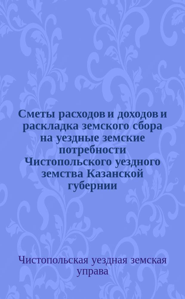 Сметы расходов и доходов и раскладка земского сбора на уездные земские потребности Чистопольского уездного земства Казанской губернии...