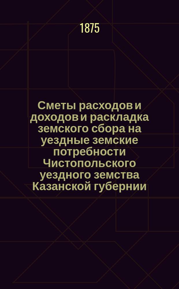 Сметы расходов и доходов и раскладка земского сбора на уездные земские потребности Чистопольского уездного земства Казанской губернии... на 1875 год