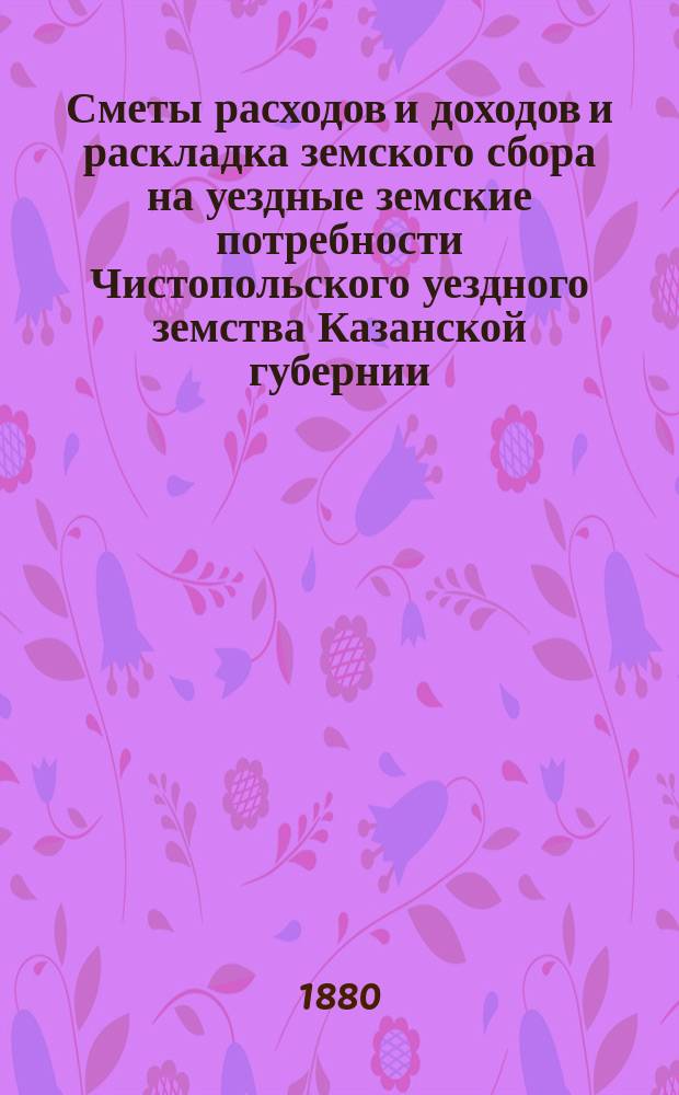 Сметы расходов и доходов и раскладка земского сбора на уездные земские потребности Чистопольского уездного земства Казанской губернии... на 1880 год