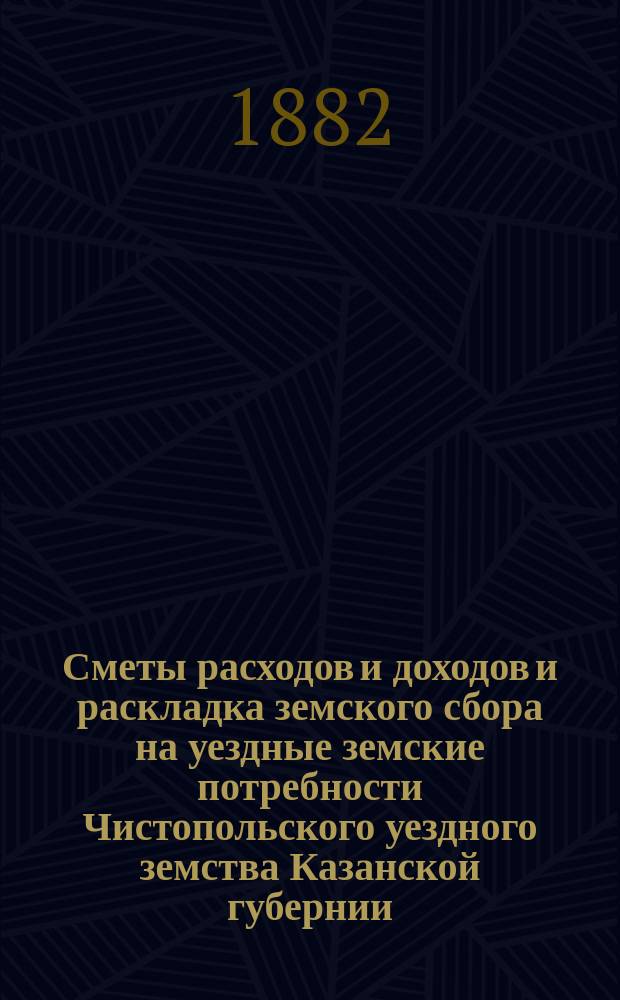 Сметы расходов и доходов и раскладка земского сбора на уездные земские потребности Чистопольского уездного земства Казанской губернии... на 1882 год