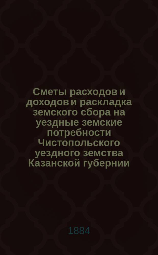 Сметы расходов и доходов и раскладка земского сбора на уездные земские потребности Чистопольского уездного земства Казанской губернии... на 1884 год