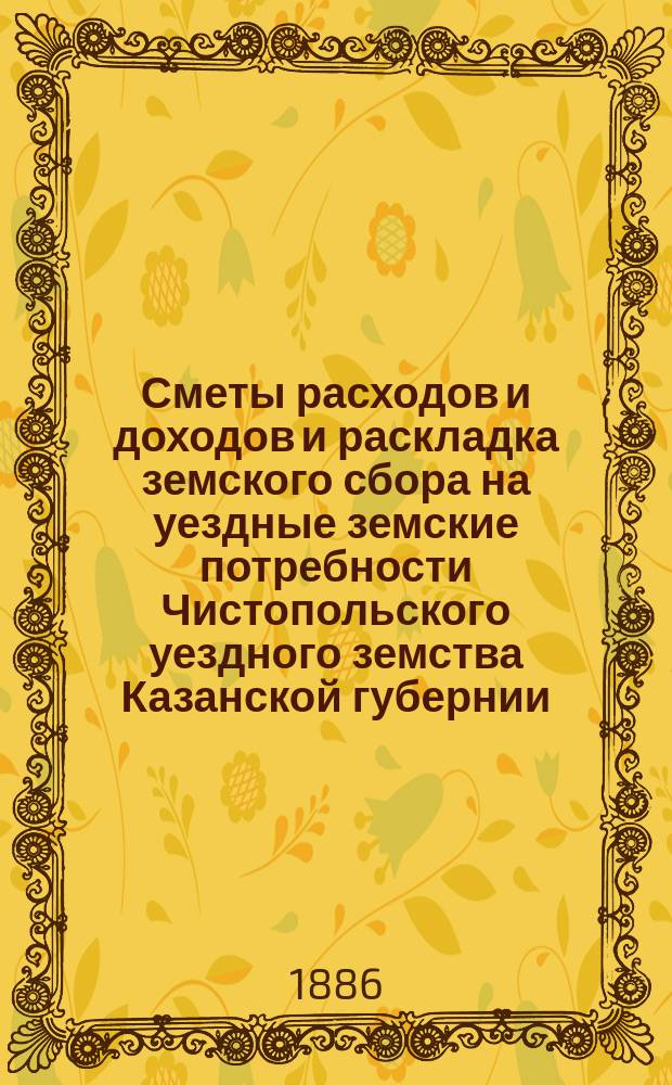 Сметы расходов и доходов и раскладка земского сбора на уездные земские потребности Чистопольского уездного земства Казанской губернии... на 1886 год