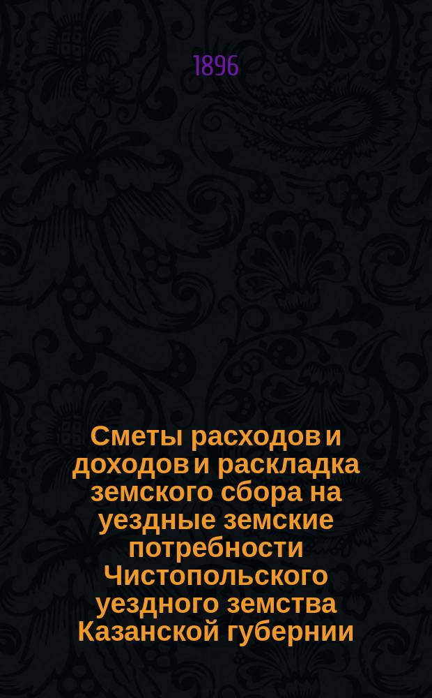 Сметы расходов и доходов и раскладка земского сбора на уездные земские потребности Чистопольского уездного земства Казанской губернии... на 1896 год