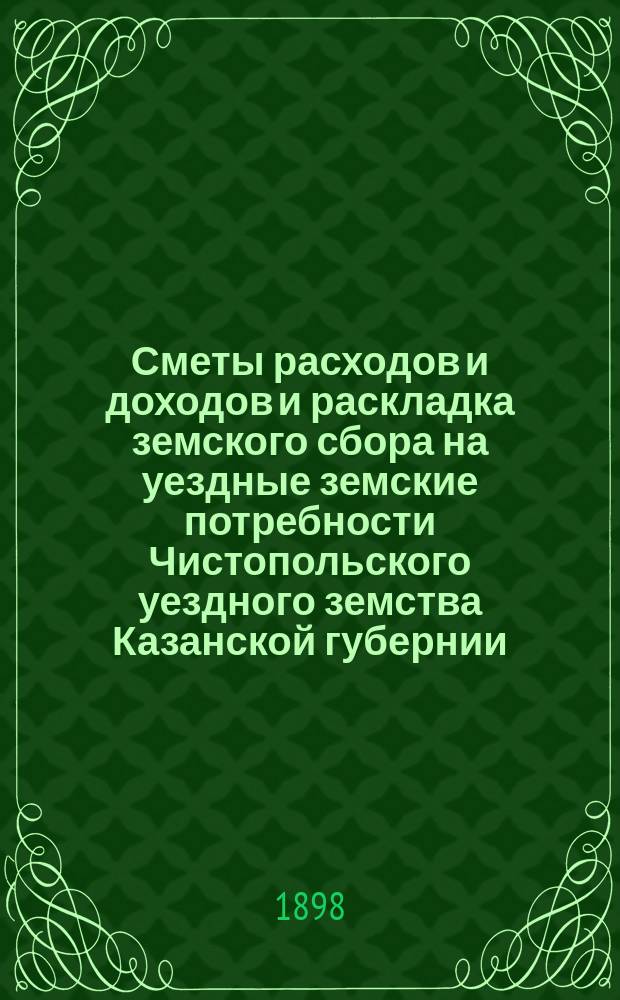 Сметы расходов и доходов и раскладка земского сбора на уездные земские потребности Чистопольского уездного земства Казанской губернии... на 1898 год