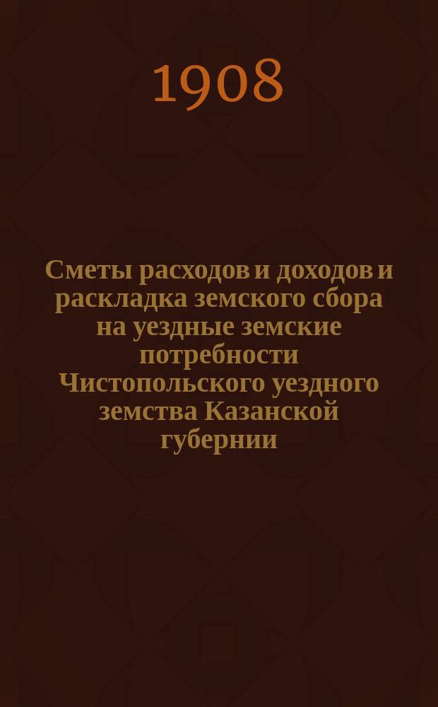 Сметы расходов и доходов и раскладка земского сбора на уездные земские потребности Чистопольского уездного земства Казанской губернии... на 1908 год