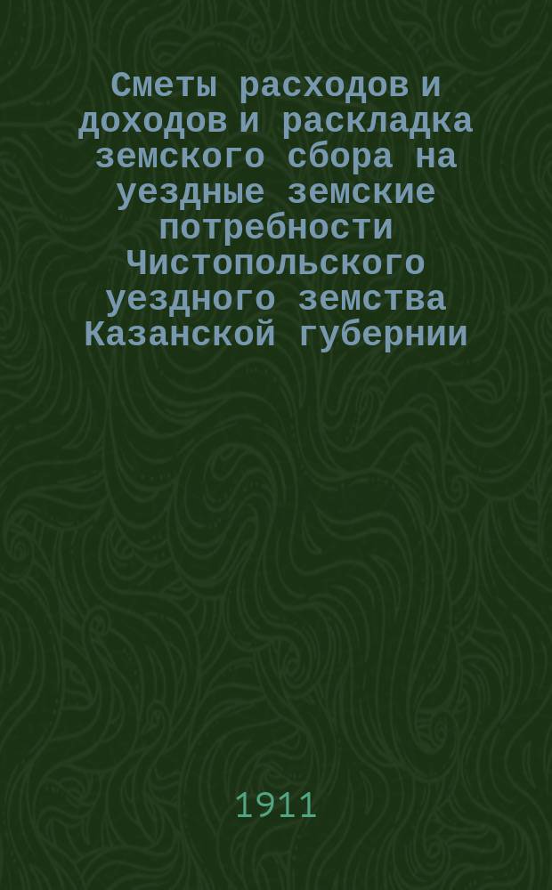 Сметы расходов и доходов и раскладка земского сбора на уездные земские потребности Чистопольского уездного земства Казанской губернии... на 1911 год