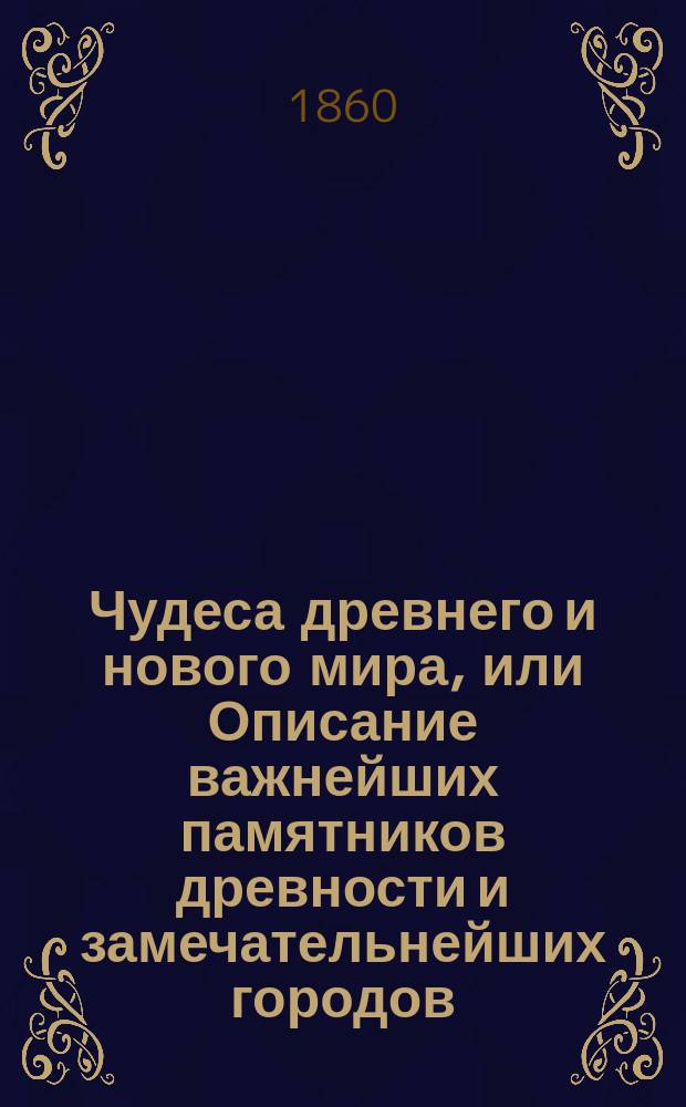 Чудеса древнего и нового мира, или Описание важнейших памятников древности и замечательнейших городов, архитектурных, скульптурных и др. произведений новейших времен