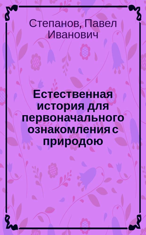 Естественная история для первоначального ознакомления с природою : С изм. в применении к естеств. произведениям России