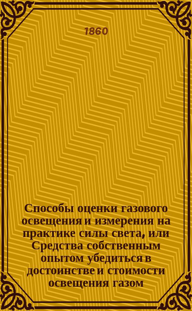 Способы оценки газового освещения и измерения на практике силы света, или Средства собственным опытом убедиться в достоинстве и стоимости освещения газом, свечами, олеином и пр. и определить сравнительную выгоду