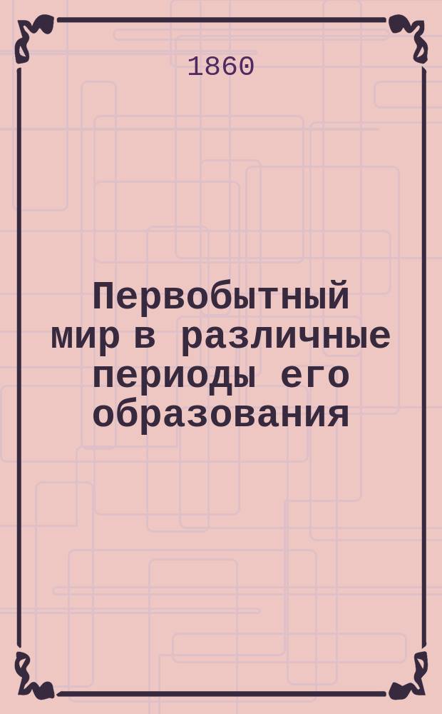 Первобытный мир в различные периоды его образования : 16 ландшафтов с объясн. д-ра Ф. Унгера Со 2-го нем. изд. [Вып. 1]-. [Вып. 1]