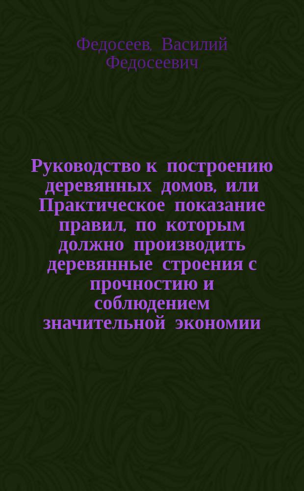 Руководство к построению деревянных домов, или Практическое показание правил, по которым должно производить деревянные строения с прочностию и соблюдением значительной экономии : С присовокуплением к оному рис. изящ. садовым строениям и домам по образцам загород. в прежнем и новом вкусе, испр. и вновь проэктир
