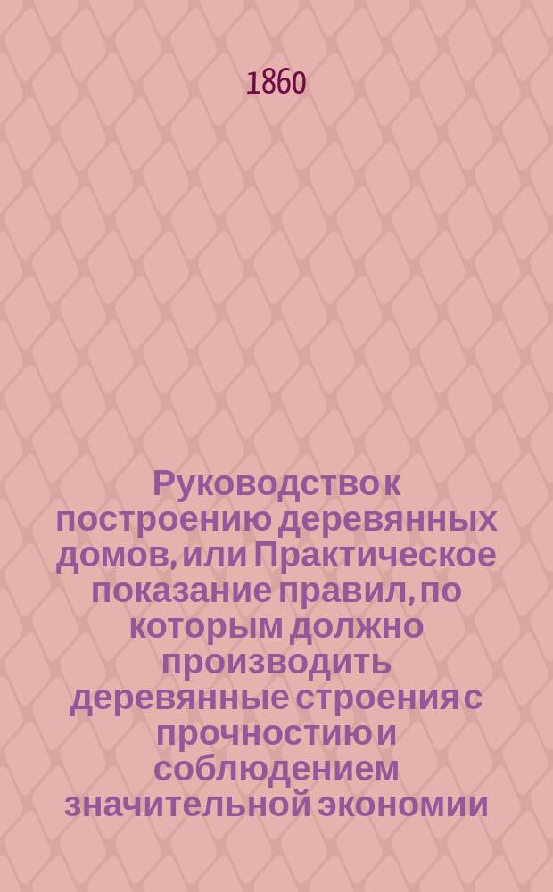 Руководство к построению деревянных домов, или Практическое показание правил, по которым должно производить деревянные строения с прочностию и соблюдением значительной экономии : С присовокуплением к оному рис. изящ. садовым строениям и домам по образцам загород. в прежнем и новом вкусе, испр. и вновь проэктир. Ч. 1