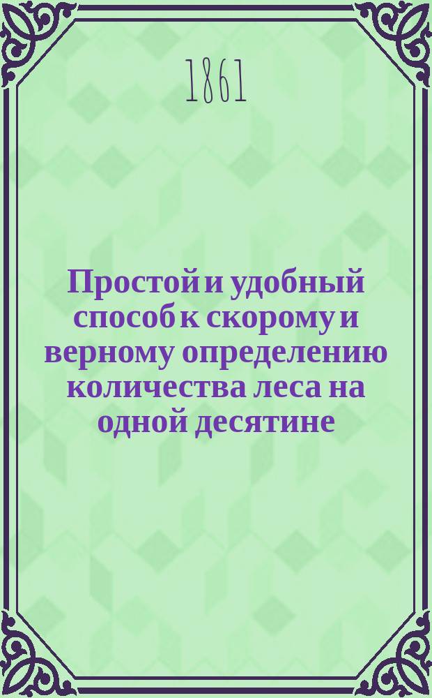 Простой и удобный способ к скорому и верному определению количества леса на одной десятине : Необходимое пособие при покупке и продаже лесов